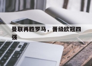 开云体育app在线-曼联再胜罗马，晋级欧冠四强