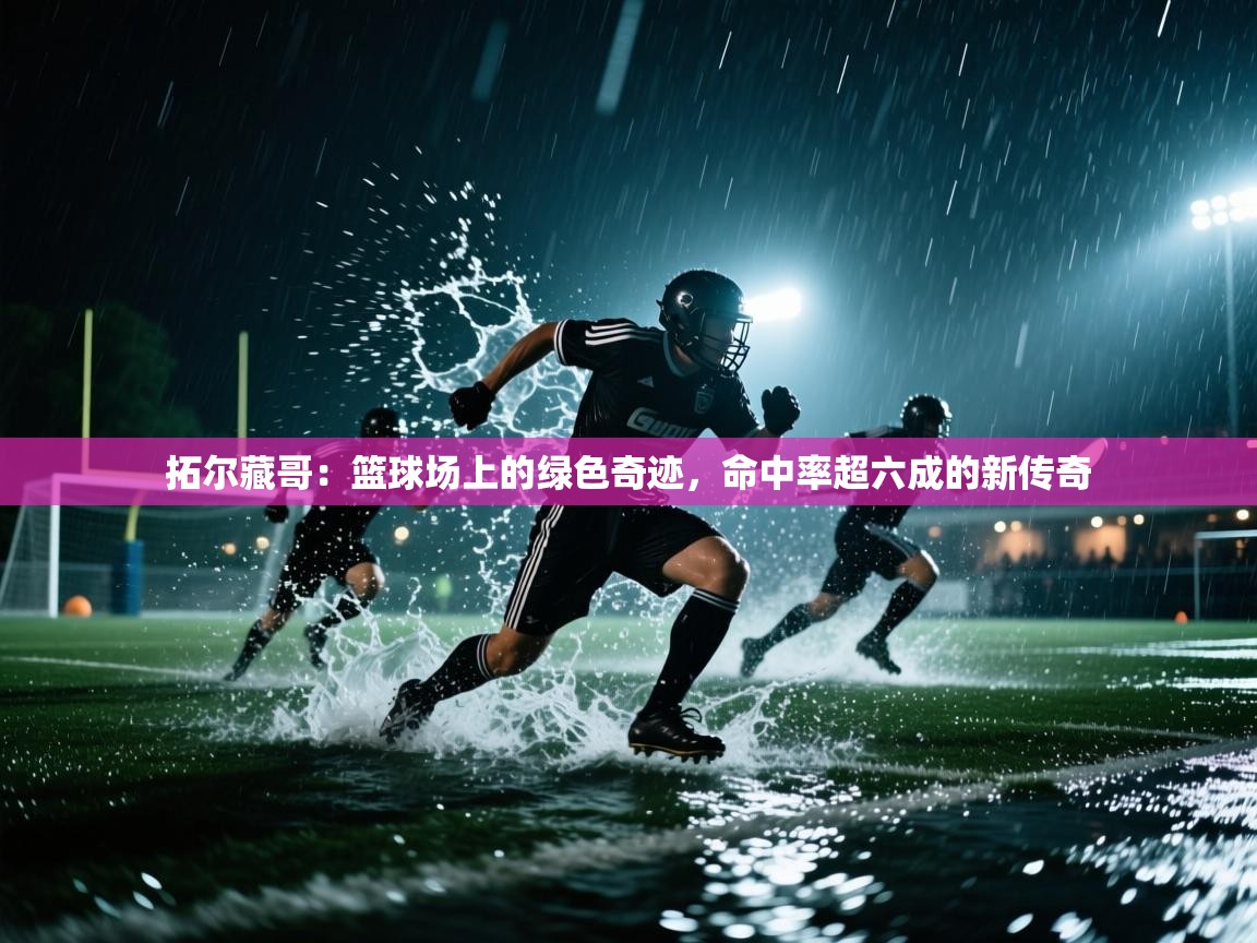 拓尔藏哥：篮球场上的绿色奇迹，命中率超六成的新传奇