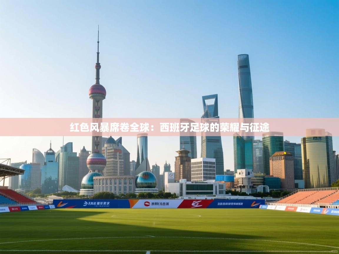 红色风暴席卷全球：西班牙足球的荣耀与征途  第1张